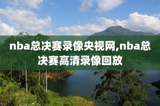 nba总决赛录像央视网,nba总决赛高清录像回放