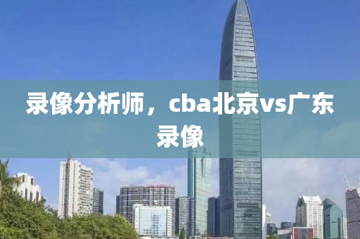 录像分析师，cba北京vs广东录像