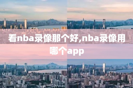 看nba录像那个好,nba录像用哪个app