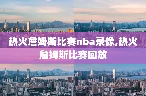 热火詹姆斯比赛nba录像,热火詹姆斯比赛回放