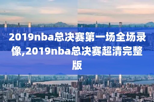 2019nba总决赛第一场全场录像,2019nba总决赛超清完整版