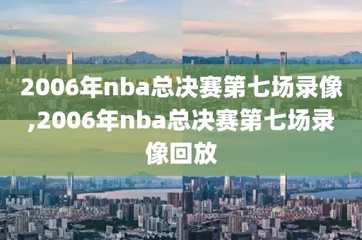 2006年nba总决赛第七场录像,2006年nba总决赛第七场录像回放