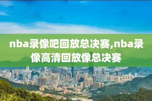 nba录像吧回放总决赛,nba录像高清回放像总决赛