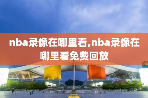 nba录像在哪里看,nba录像在哪里看免费回放