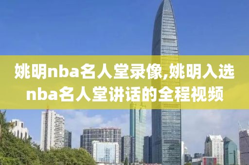 姚明nba名人堂录像,姚明入选nba名人堂讲话的全程视频