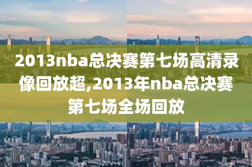 2013nba总决赛第七场高清录像回放超,2013年nba总决赛第七场全场回放