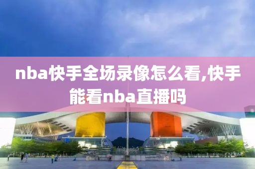 nba快手全场录像怎么看,快手能看nba直播吗