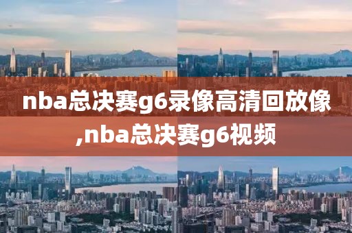 nba总决赛g6录像高清回放像,nba总决赛g6视频