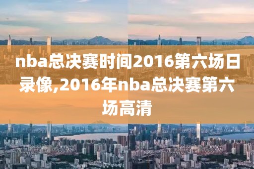 nba总决赛时间2016第六场日录像,2016年nba总决赛第六场高清