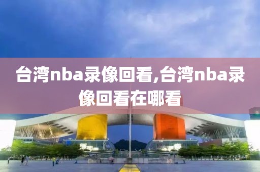 台湾nba录像回看,台湾nba录像回看在哪看