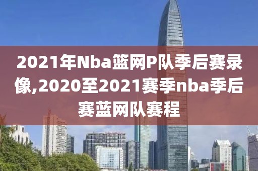 2021年Nba篮网P队季后赛录像,2020至2021赛季nba季后赛蓝网队赛程