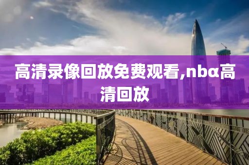 高清录像回放免费观看,nbα高清回放