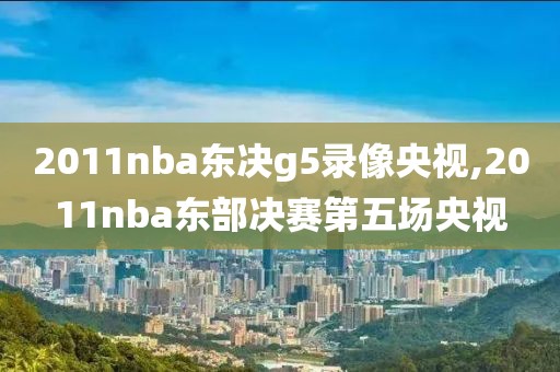 2011nba东决g5录像央视,2011nba东部决赛第五场央视