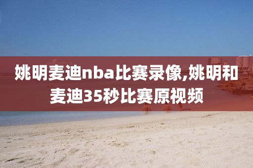 姚明麦迪nba比赛录像,姚明和麦迪35秒比赛原视频