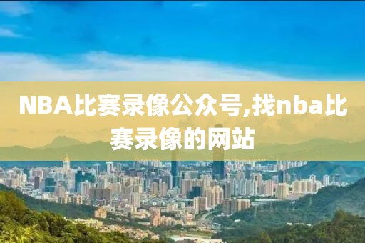 NBA比赛录像公众号,找nba比赛录像的网站