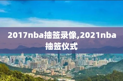 2017nba抽签录像,2021nba抽签仪式