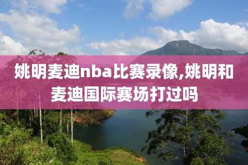 姚明麦迪nba比赛录像,姚明和麦迪国际赛场打过吗