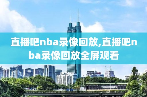 直播吧nba录像回放,直播吧nba录像回放全屏观看