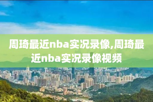 周琦最近nba实况录像,周琦最近nba实况录像视频