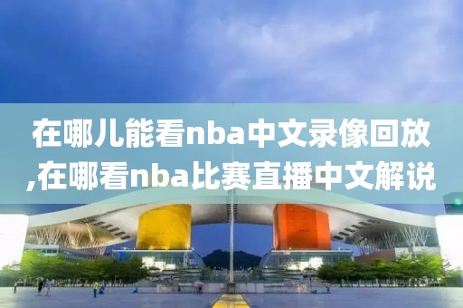 在哪儿能看nba中文录像回放,在哪看nba比赛直播中文解说