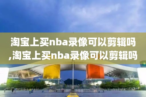 淘宝上买nba录像可以剪辑吗,淘宝上买nba录像可以剪辑吗