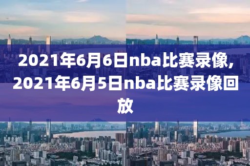 2021年6月6日nba比赛录像,2021年6月5日nba比赛录像回放