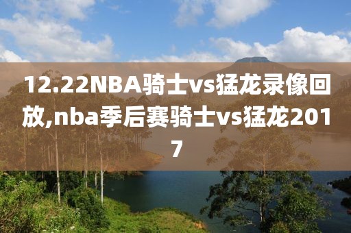 12.22NBA骑士vs猛龙录像回放,nba季后赛骑士vs猛龙2017