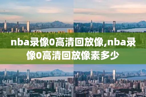 nba录像0高清回放像,nba录像0高清回放像素多少