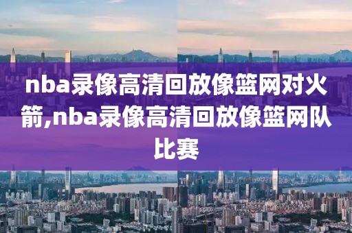 nba录像高清回放像篮网对火箭,nba录像高清回放像篮网队比赛