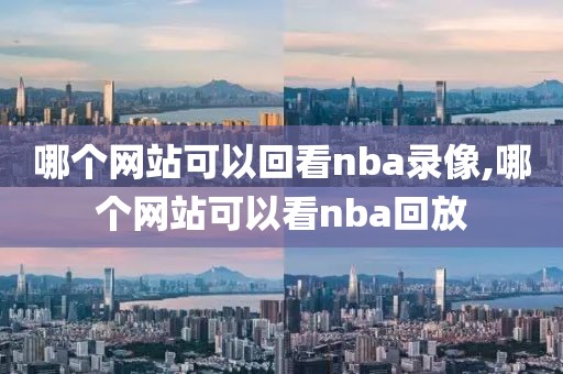 哪个网站可以回看nba录像,哪个网站可以看nba回放