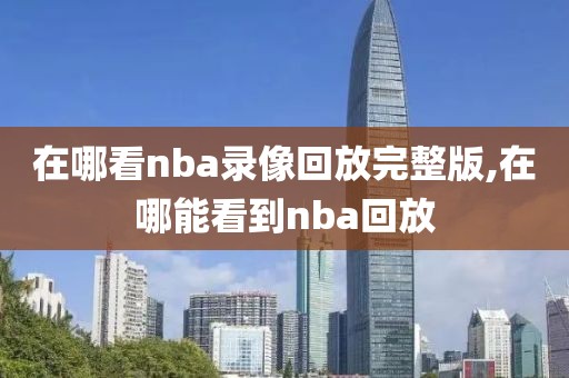 在哪看nba录像回放完整版,在哪能看到nba回放