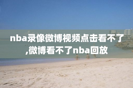 nba录像微博视频点击看不了,微博看不了nba回放