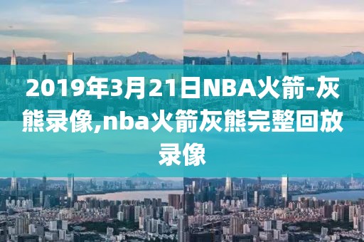 2019年3月21日NBA火箭-灰熊录像,nba火箭灰熊完整回放录像