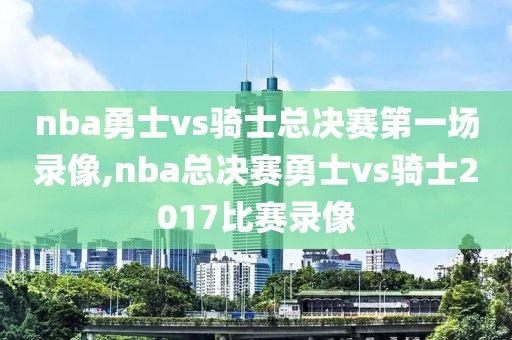 nba勇士vs骑士总决赛第一场录像,nba总决赛勇士vs骑士2017比赛录像