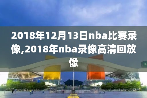 2018年12月13日nba比赛录像,2018年nba录像高清回放像