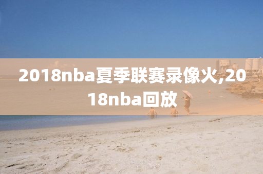 2018nba夏季联赛录像火,2018nba回放