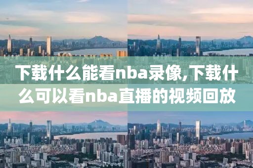 下载什么能看nba录像,下载什么可以看nba直播的视频回放