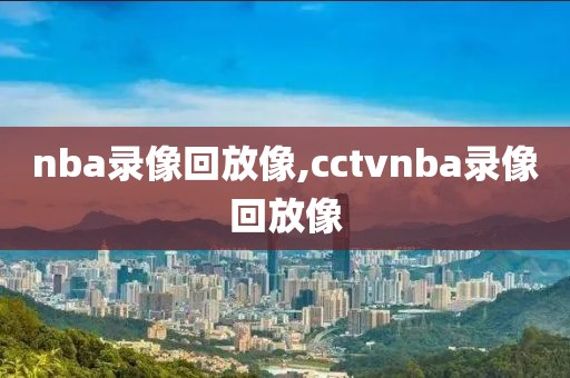 nba录像回放像,cctvnba录像回放像