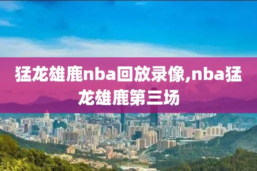 猛龙雄鹿nba回放录像,nba猛龙雄鹿第三场