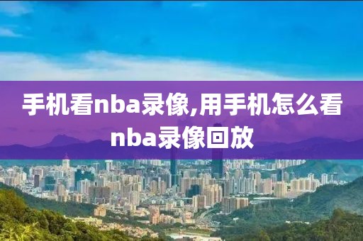 手机看nba录像,用手机怎么看nba录像回放