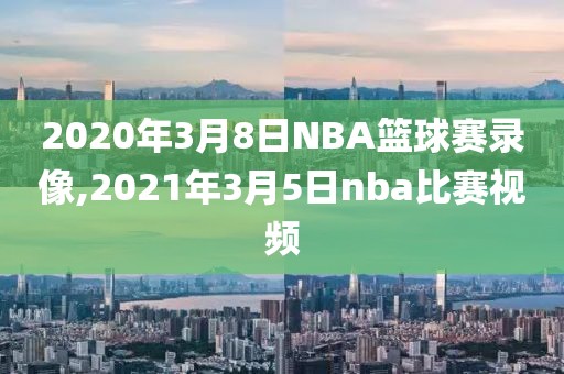 2020年3月8日NBA篮球赛录像,2021年3月5日nba比赛视频