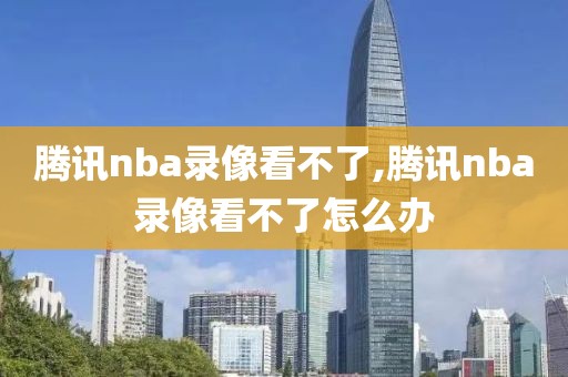 腾讯nba录像看不了,腾讯nba录像看不了怎么办