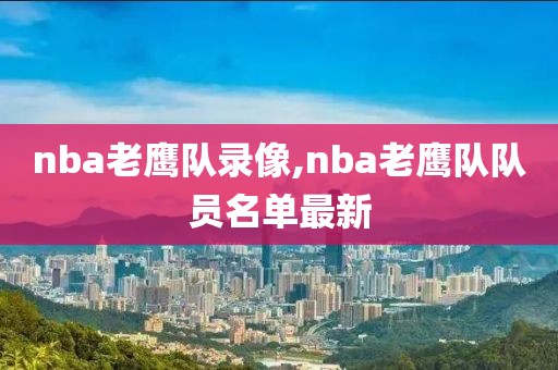 nba老鹰队录像,nba老鹰队队员名单最新