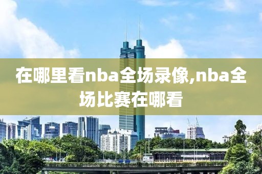 在哪里看nba全场录像,nba全场比赛在哪看