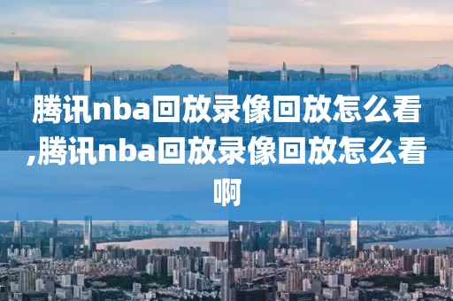 腾讯nba回放录像回放怎么看,腾讯nba回放录像回放怎么看啊