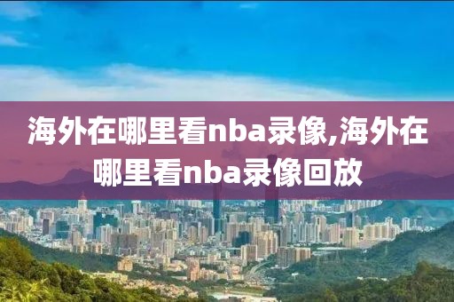 海外在哪里看nba录像,海外在哪里看nba录像回放