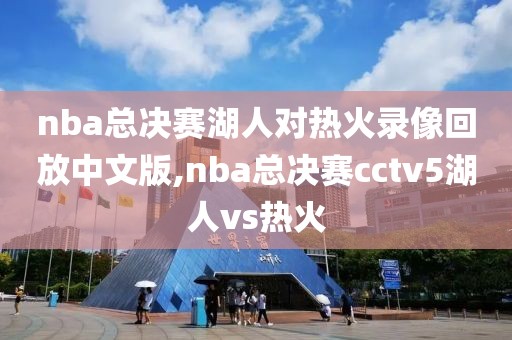 nba总决赛湖人对热火录像回放中文版,nba总决赛cctv5湖人vs热火