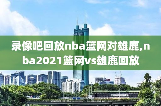 录像吧回放nba篮网对雄鹿,nba2021篮网vs雄鹿回放