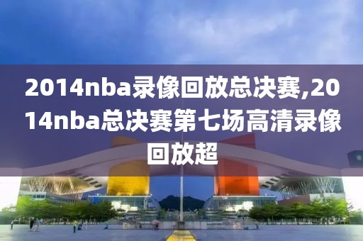 2014nba录像回放总决赛,2014nba总决赛第七场高清录像回放超