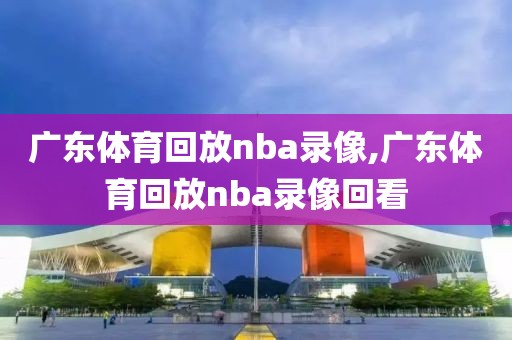 广东体育回放nba录像,广东体育回放nba录像回看